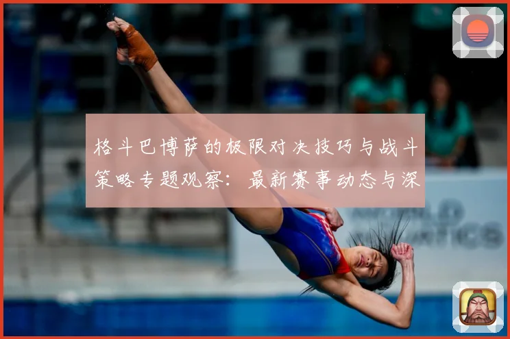 格斗巴博萨的极限对决技巧与战斗策略专题观察：最新赛事动态与深度分析