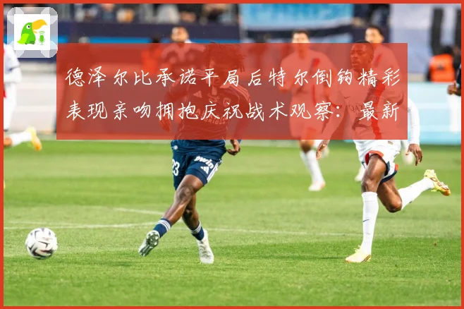 德泽尔比承诺平局后特尔倒钩精彩表现亲吻拥抱庆祝战术观察：最新赛事动态与深度分析