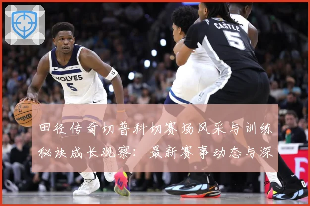 田径传奇切普科切赛场风采与训练秘诀成长观察：最新赛事动态与深度分析