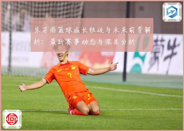 朱芳雨篮球成长轨迹与未来前景解析：最新赛事动态与深度分析