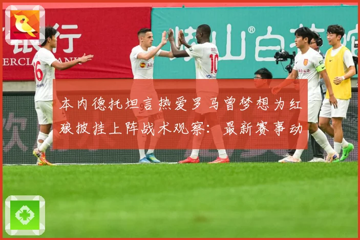 本内德托坦言热爱罗马曾梦想为红狼披挂上阵战术观察：最新赛事动态与深度分析