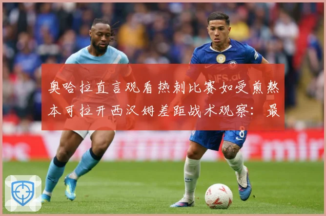 奥哈拉直言观看热刺比赛如受煎熬本可拉开西汉姆差距战术观察：最新赛事动态与深度分析