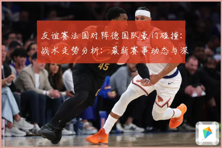 友谊赛法国对阵德国队豪门碰撞：战术走势分析：最新赛事动态与深度分析