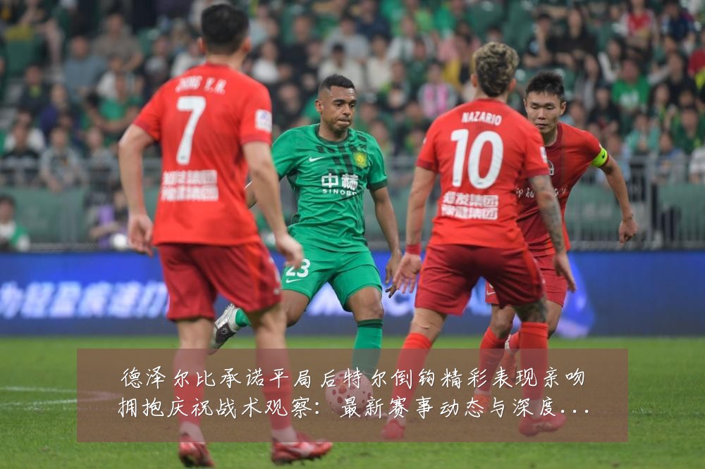 德泽尔比承诺平局后特尔倒钩精彩表现亲吻拥抱庆祝战术观察:最新赛事动态与深度分析