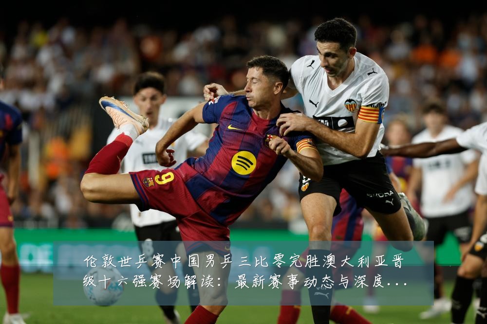 伦敦世乒赛中国男乒三比零完胜澳大利亚晋级十六强赛场解读：最新赛事动态与深度分析