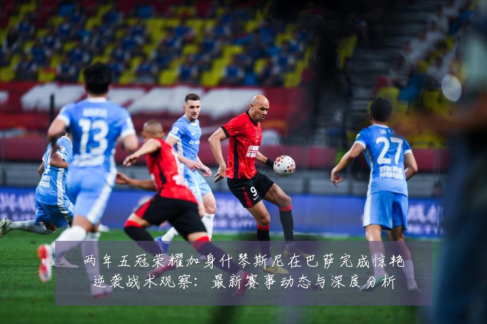 两年五冠荣耀加身什琴斯尼在巴萨完成惊艳逆袭战术观察：最新赛事动态与深度分析