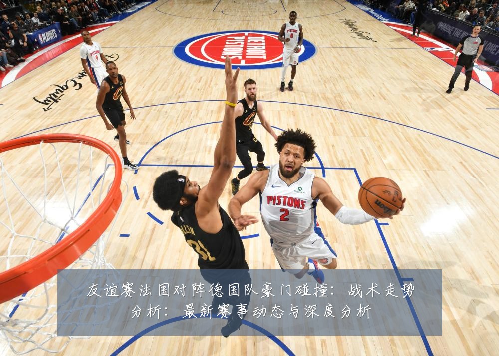 友谊赛法国对阵德国队豪门碰撞:战术走势分析:最新赛事动态与深度分析