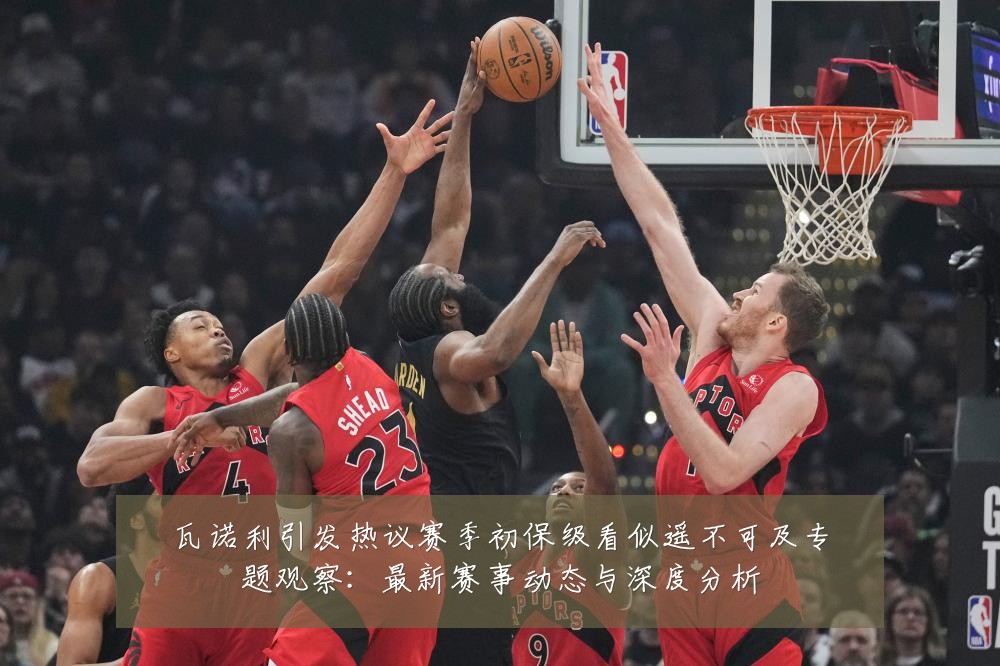 瓦诺利引发热议赛季初保级看似遥不可及专题观察:最新赛事动态与深度分析